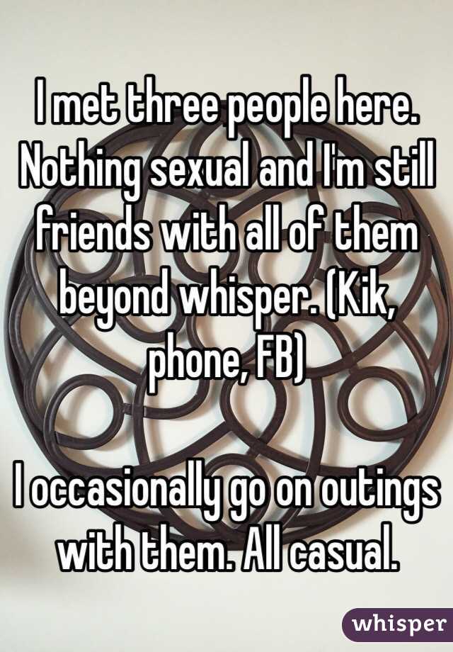 I met three people here. Nothing sexual and I'm still friends with all of them beyond whisper. (Kik, phone, FB)

I occasionally go on outings with them. All casual. 