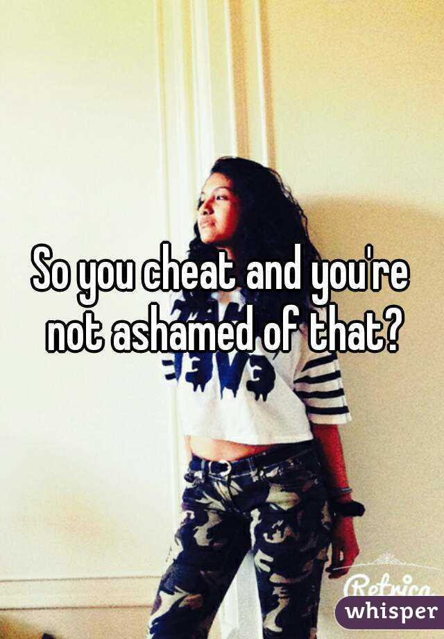 So you cheat and you're not ashamed of that?