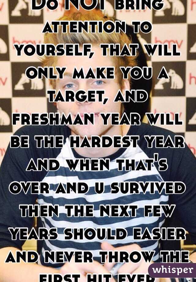 Do NOT bring attention to yourself, that will only make you a target, and freshman year will be the hardest year and when that's over and u survived then the next few years should easier and never throw the first hit ever