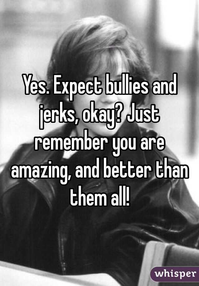 Yes. Expect bullies and jerks, okay? Just remember you are amazing, and better than them all!