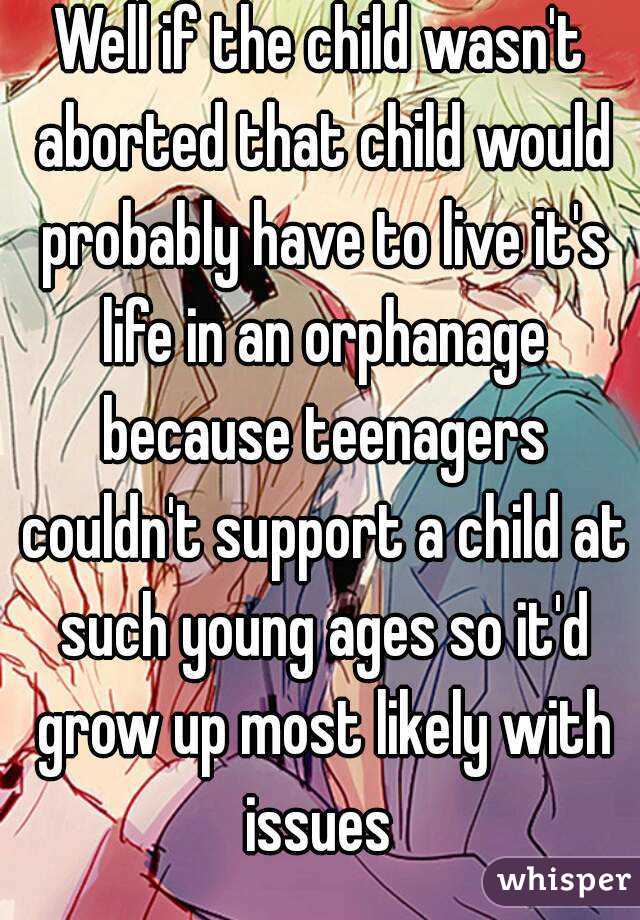 Well if the child wasn't aborted that child would probably have to live it's life in an orphanage because teenagers couldn't support a child at such young ages so it'd grow up most likely with issues 