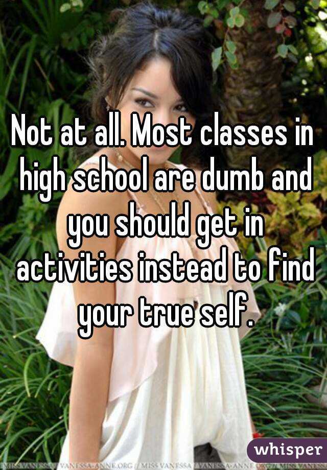 Not at all. Most classes in high school are dumb and you should get in activities instead to find your true self.