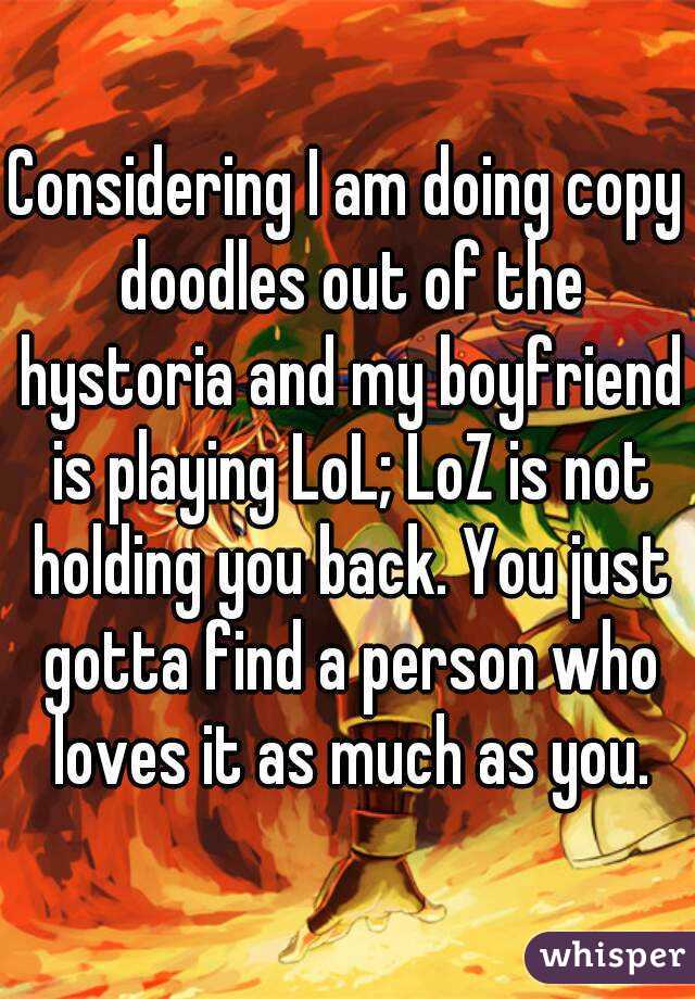 Considering I am doing copy doodles out of the hystoria and my boyfriend is playing LoL; LoZ is not holding you back. You just gotta find a person who loves it as much as you.