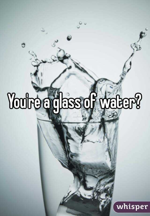 You're a glass of water?