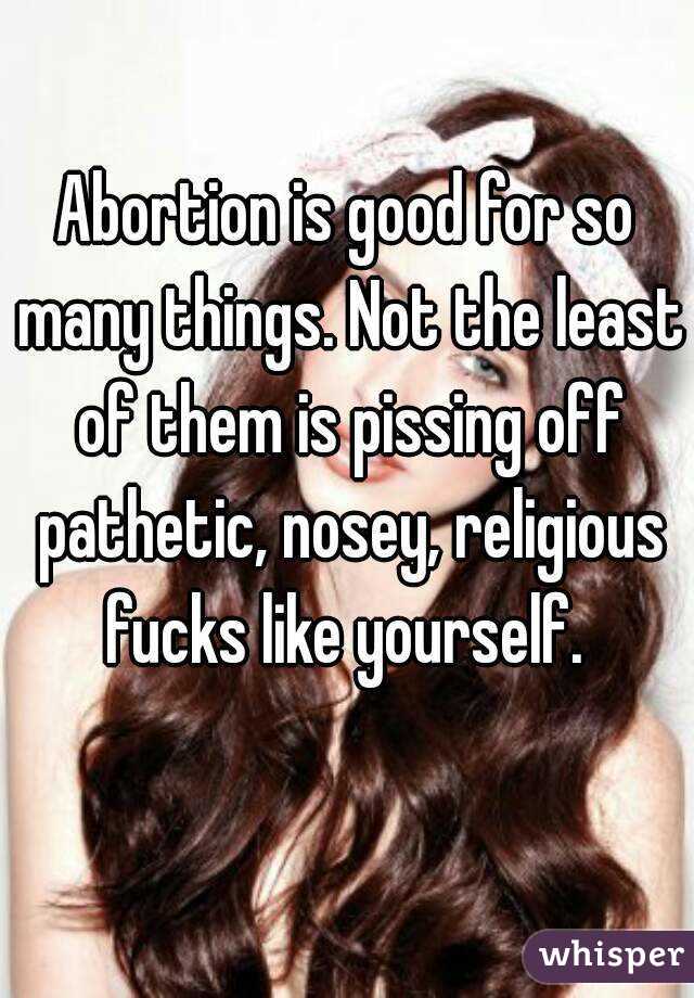 Abortion is good for so many things. Not the least of them is pissing off pathetic, nosey, religious fucks like yourself. 