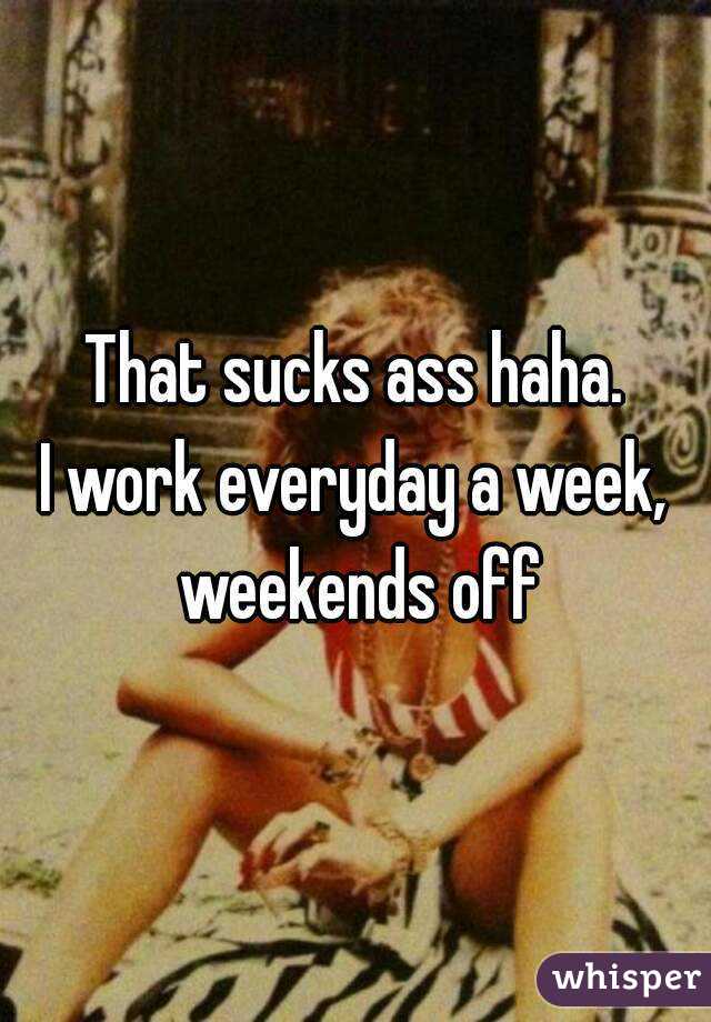 That sucks ass haha.
I work everyday a week, weekends off