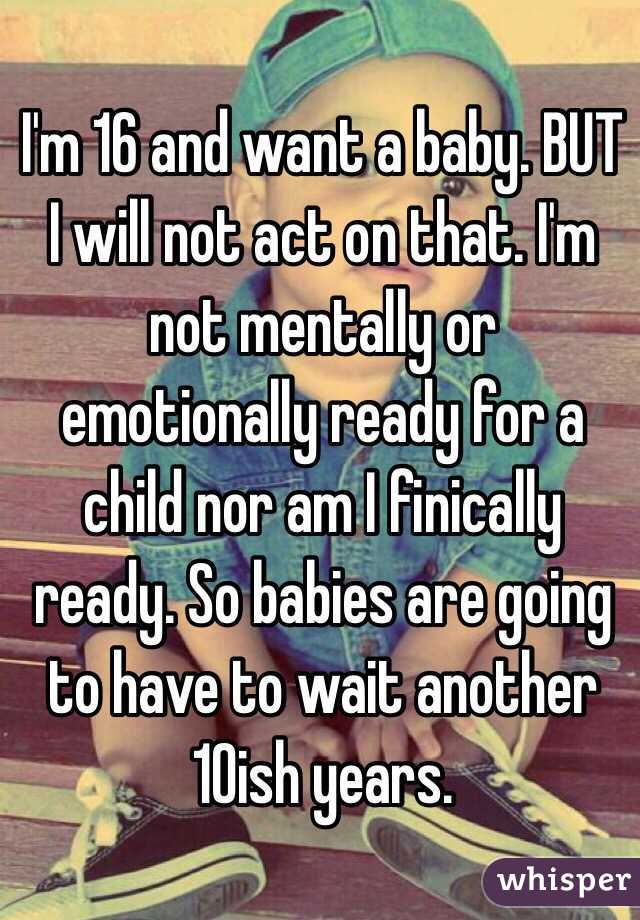 I'm 16 and want a baby. BUT I will not act on that. I'm not mentally or emotionally ready for a child nor am I finically ready. So babies are going to have to wait another 10ish years.