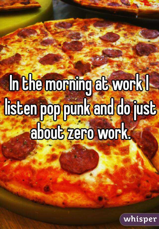 In the morning at work I listen pop punk and do just about zero work.
