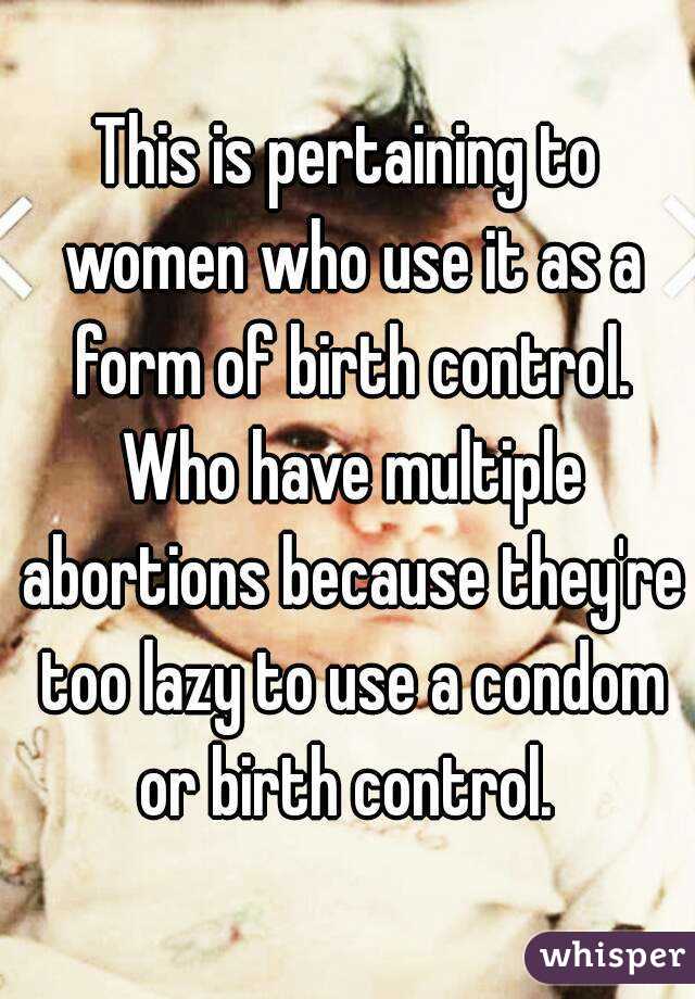 This is pertaining to women who use it as a form of birth control. Who have multiple abortions because they're too lazy to use a condom or birth control. 