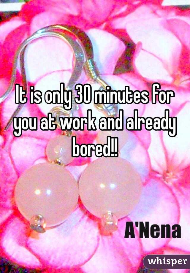 It is only 30 minutes for you at work and already bored!!

