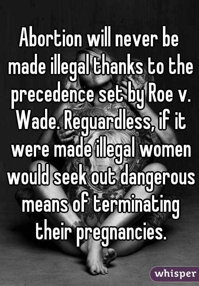 Abortion will never be made illegal thanks to the precedence set by Roe v. Wade. Reguardless, if it were made illegal women would seek out dangerous means of terminating their pregnancies.