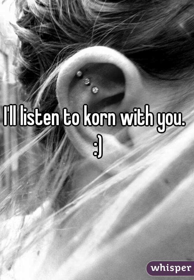 I'll listen to korn with you.  :)