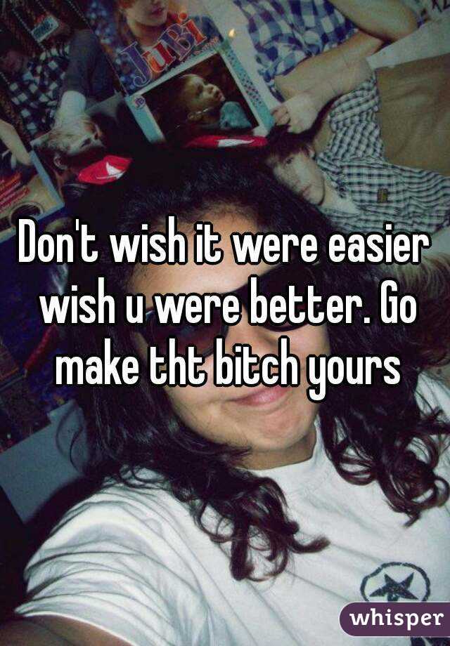 Don't wish it were easier wish u were better. Go make tht bitch yours