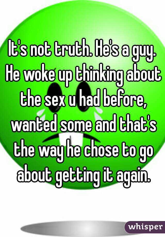 It's not truth. He's a guy. He woke up thinking about the sex u had before, wanted some and that's the way he chose to go about getting it again.