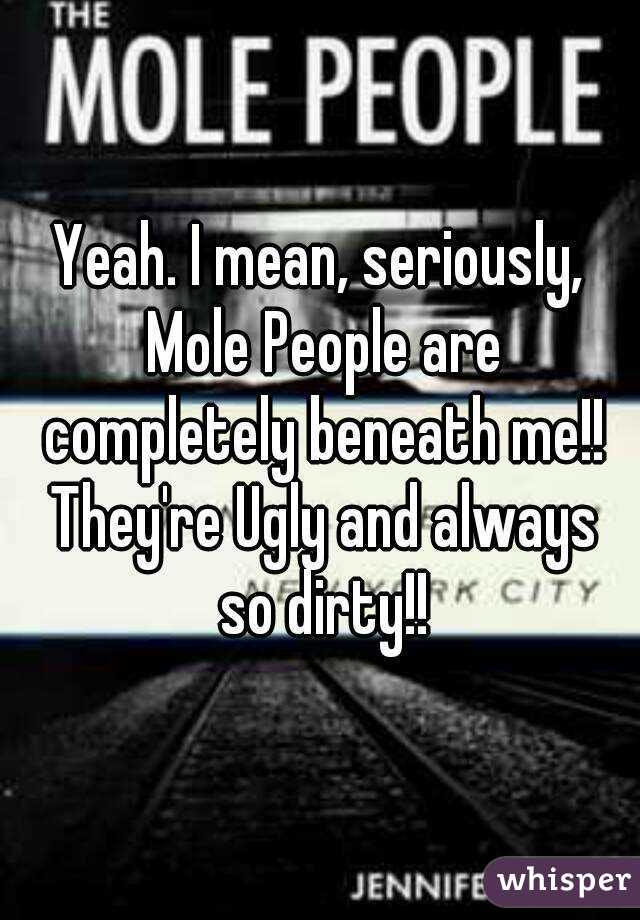 Yeah. I mean, seriously, Mole People are completely beneath me!! They're Ugly and always so dirty!!
