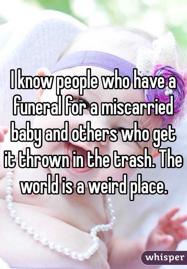 I know people who have a funeral for a miscarried baby and others who get it thrown in the trash. The world is a weird place.