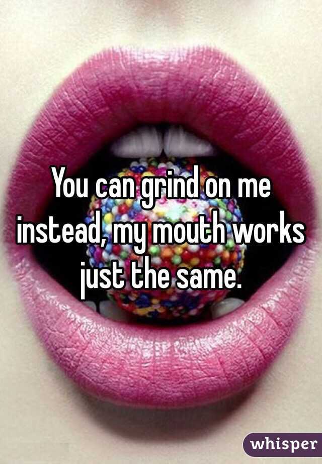 You can grind on me instead, my mouth works just the same.