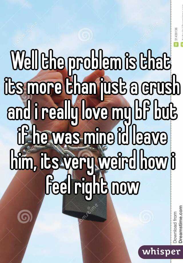 Well the problem is that its more than just a crush and i really love my bf but if he was mine id leave him, its very weird how i feel right now
