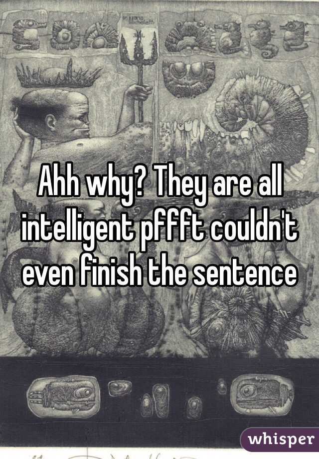 Ahh why? They are all intelligent pffft couldn't even finish the sentence 
