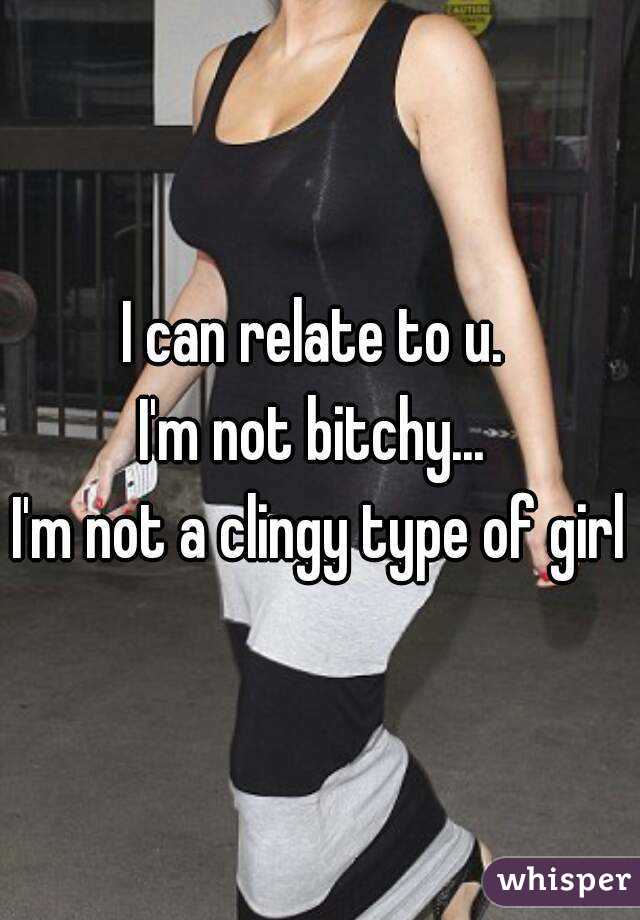 I can relate to u. 
I'm not bitchy... 
I'm not a clingy type of girl