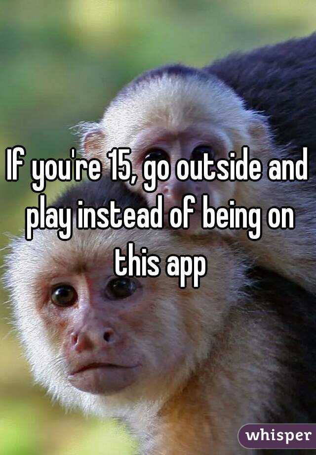 If you're 15, go outside and play instead of being on this app