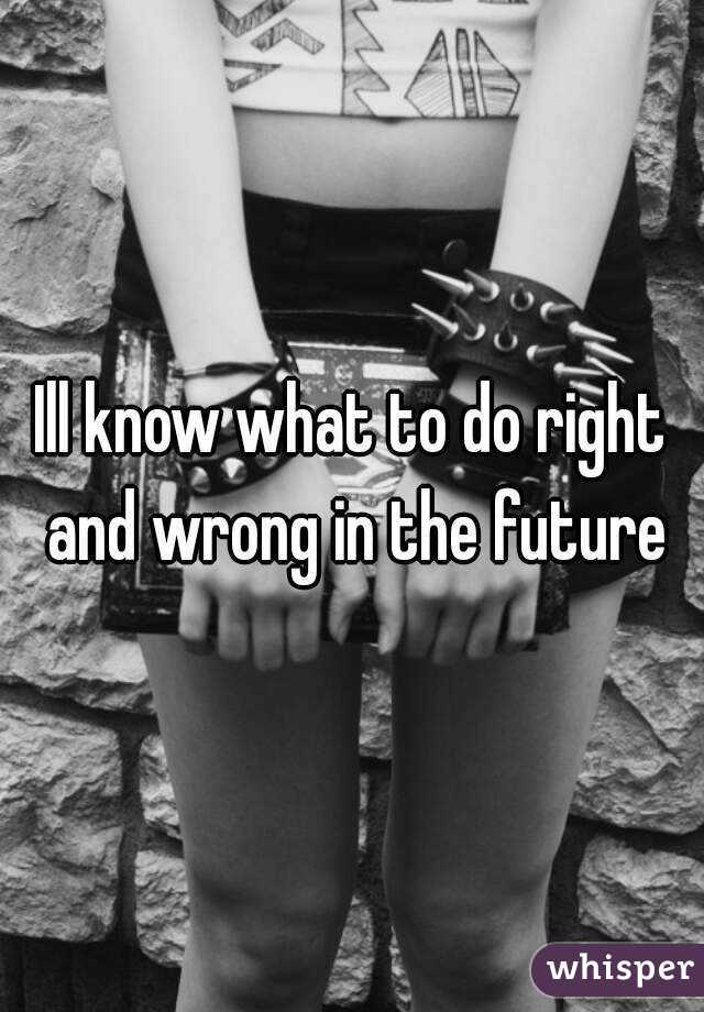 Ill know what to do right and wrong in the future