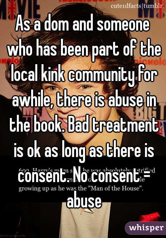 As a dom and someone who has been part of the local kink community for awhile, there is abuse in the book. Bad treatment is ok as long as there is consent. No consent = abuse