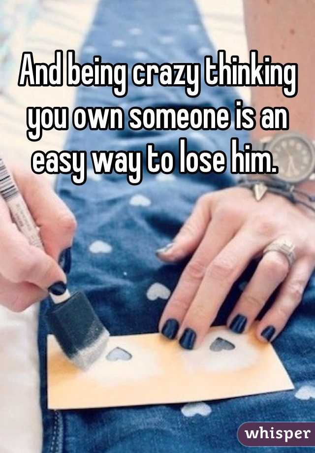 And being crazy thinking you own someone is an easy way to lose him. 