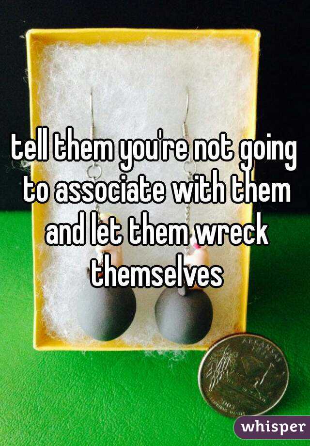 tell them you're not going to associate with them and let them wreck themselves