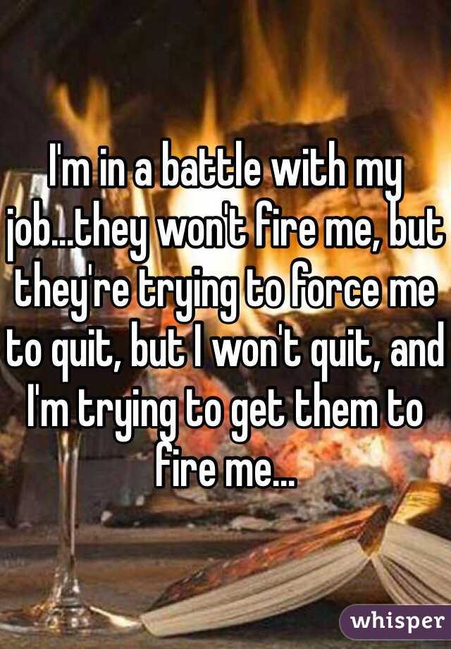 I'm in a battle with my job...they won't fire me, but they're trying to force me to quit, but I won't quit, and I'm trying to get them to fire me...