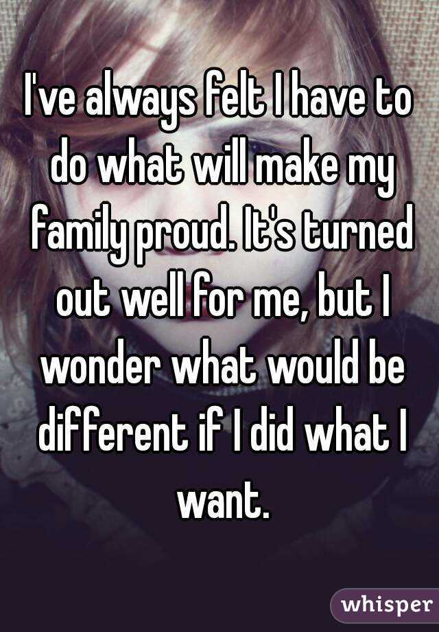 I've always felt I have to do what will make my family proud. It's turned out well for me, but I wonder what would be different if I did what I want.