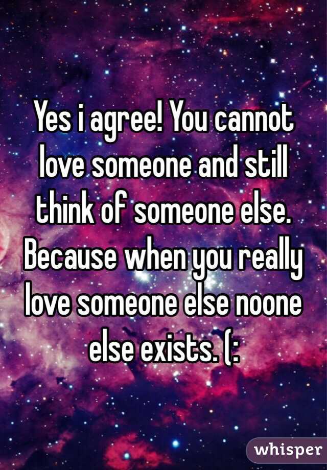 Yes i agree! You cannot love someone and still think of someone else. Because when you really love someone else noone else exists. (: