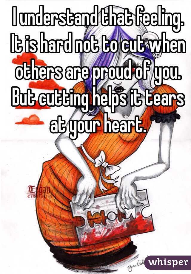 I understand that feeling. It is hard not to cut when others are proud of you. But cutting helps it tears at your heart.