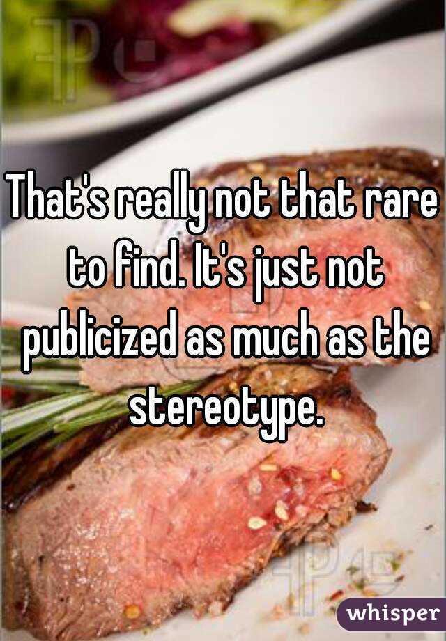 That's really not that rare to find. It's just not publicized as much as the stereotype.