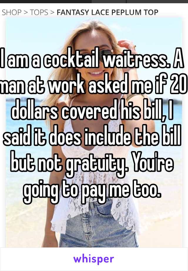 I am a cocktail waitress. A man at work asked me if 20 dollars covered his bill, I said it does include the bill but not gratuity. You're going to pay me too. 