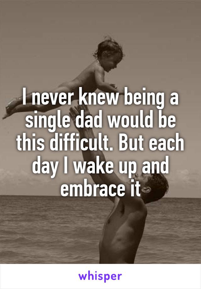 I never knew being a single dad would be this difficult. But each day I wake up and embrace it