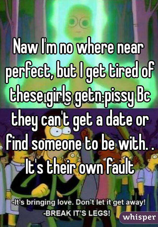 Naw I'm no where near perfect, but I get tired of these girls getn pissy Bc they can't get a date or find someone to be with. . It's their own fault
