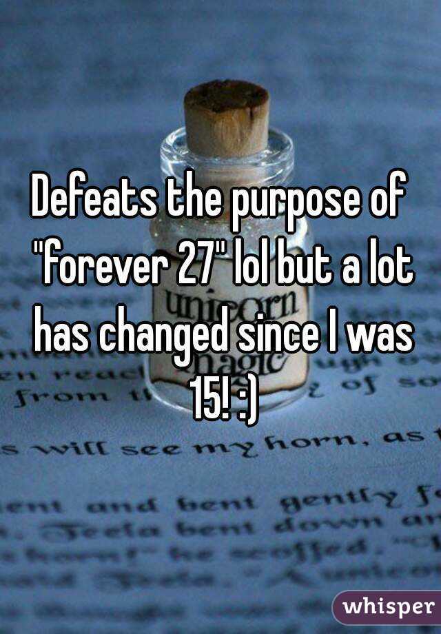 Defeats the purpose of "forever 27" lol but a lot has changed since I was 15! :)