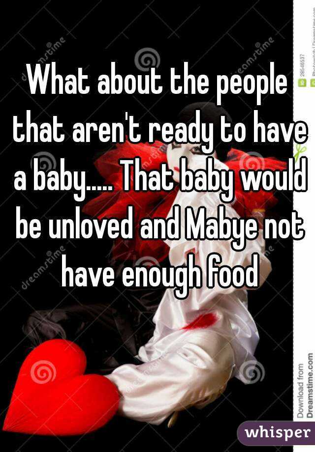 What about the people that aren't ready to have a baby..... That baby would be unloved and Mabye not have enough food