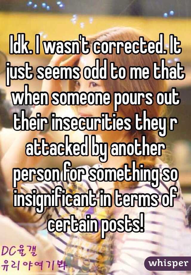 Idk. I wasn't corrected. It just seems odd to me that when someone pours out their insecurities they r attacked by another person for something so insignificant in terms of certain posts! 