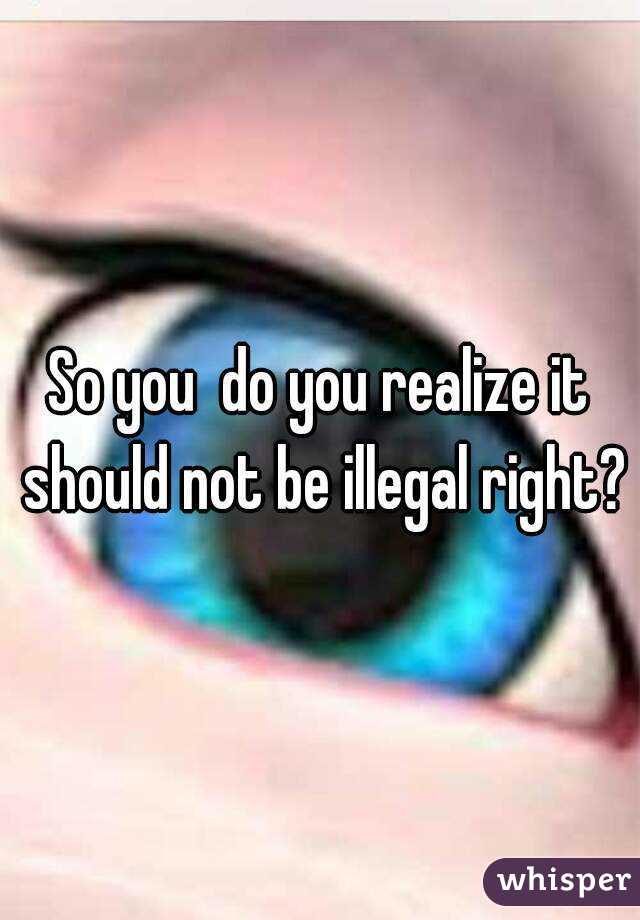 So you  do you realize it should not be illegal right?
