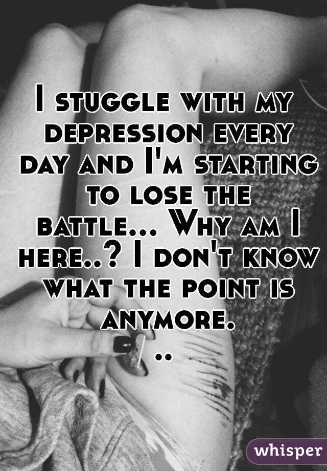 I stuggle with my depression every day and I'm starting to lose the battle... Why am I here..? I don't know what the point is anymore...