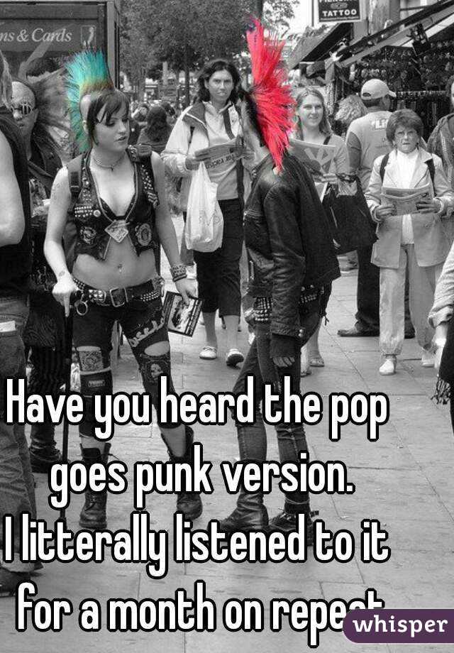 Have you heard the pop goes punk version.
I litterally listened to it for a month on repeat