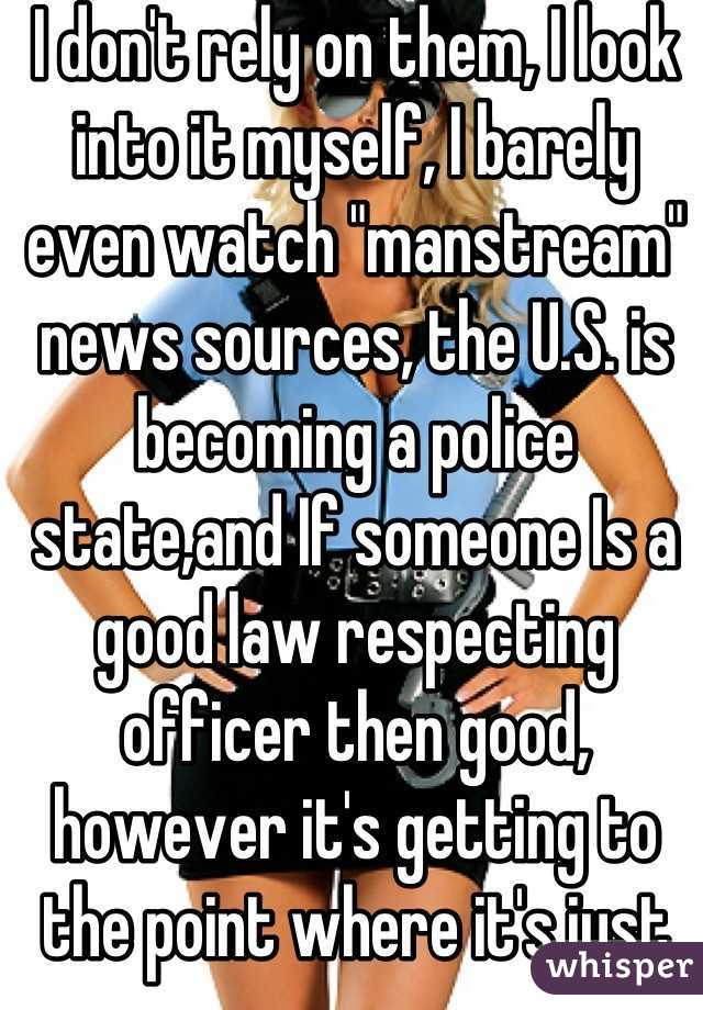 I don't rely on them, I look into it myself, I barely even watch "manstream" news sources, the U.S. is becoming a police state,and If someone Is a good law respecting officer then good, however it's getting to the point where it's just getting worse and worse.