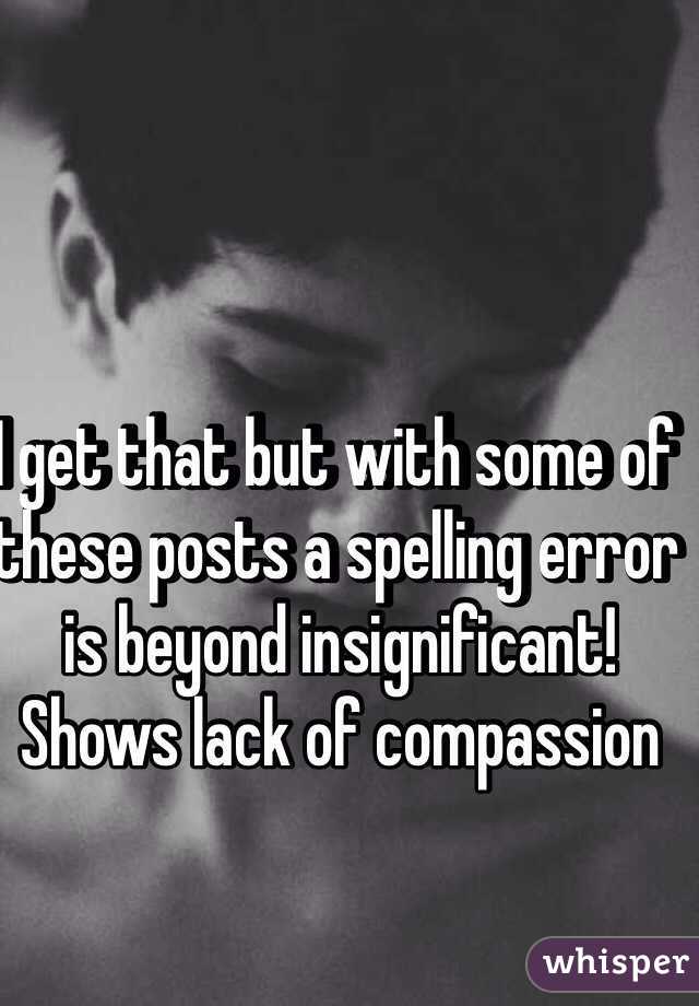 I get that but with some of these posts a spelling error is beyond insignificant! Shows lack of compassion