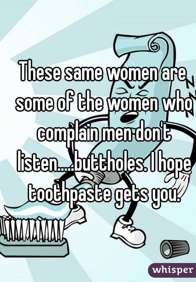 These same women are some of the women who complain men don't listen.....buttholes. I hope toothpaste gets you.