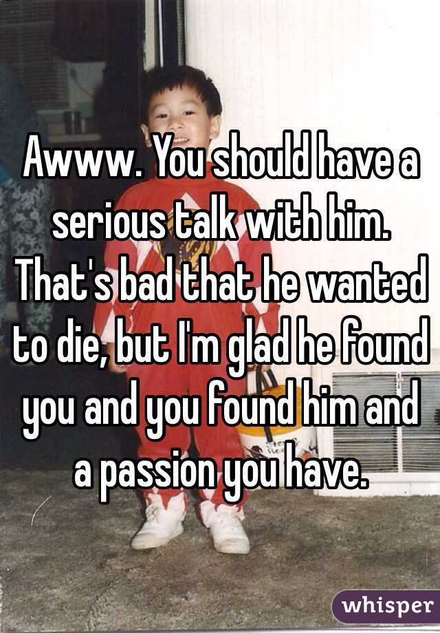 Awww. You should have a serious talk with him. That's bad that he wanted to die, but I'm glad he found you and you found him and a passion you have.