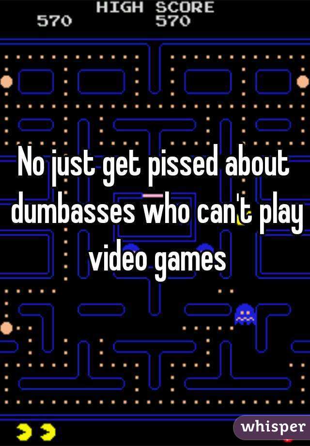 No just get pissed about dumbasses who can't play video games