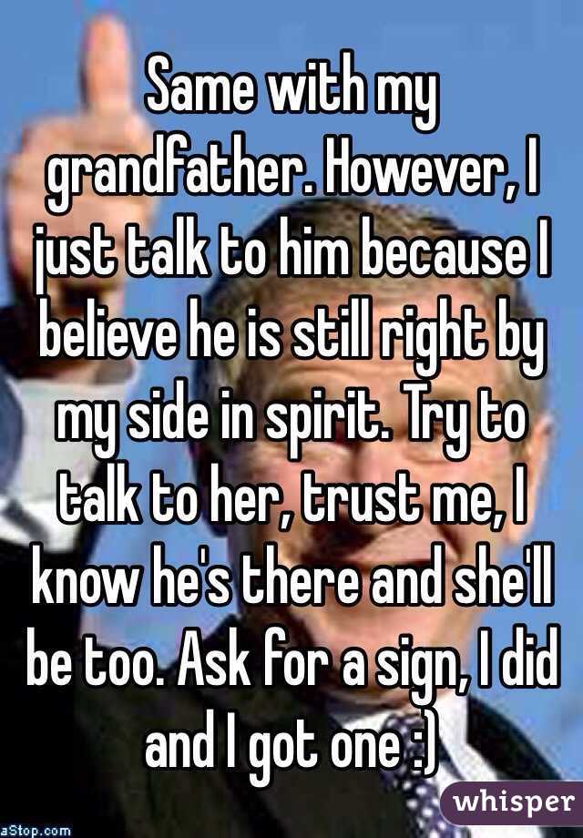 Same with my grandfather. However, I just talk to him because I believe he is still right by my side in spirit. Try to talk to her, trust me, I know he's there and she'll be too. Ask for a sign, I did and I got one :)