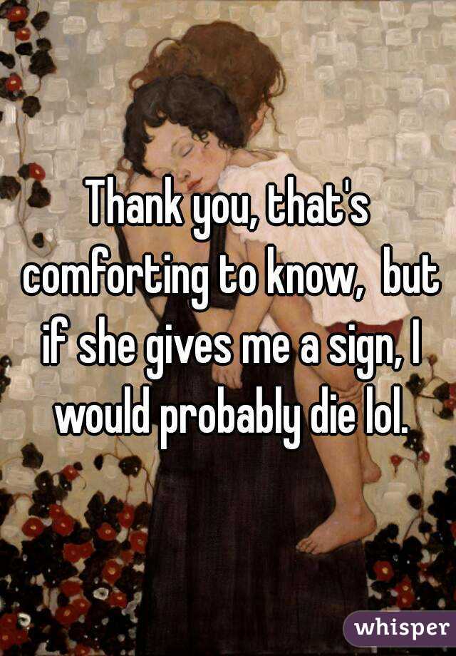 Thank you, that's comforting to know,  but if she gives me a sign, I would probably die lol.